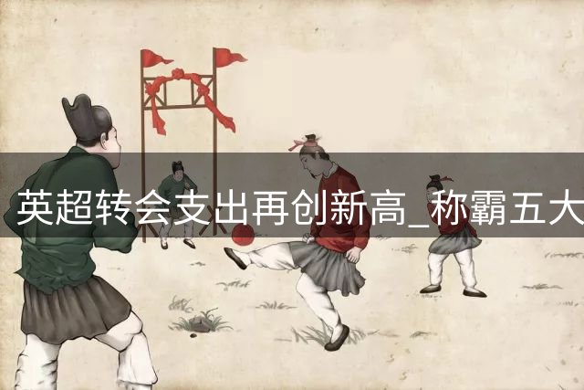 英超转会支出再创新高 称霸五大联赛